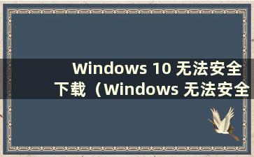 Windows 10 无法安全下载（Windows 无法安全下载）